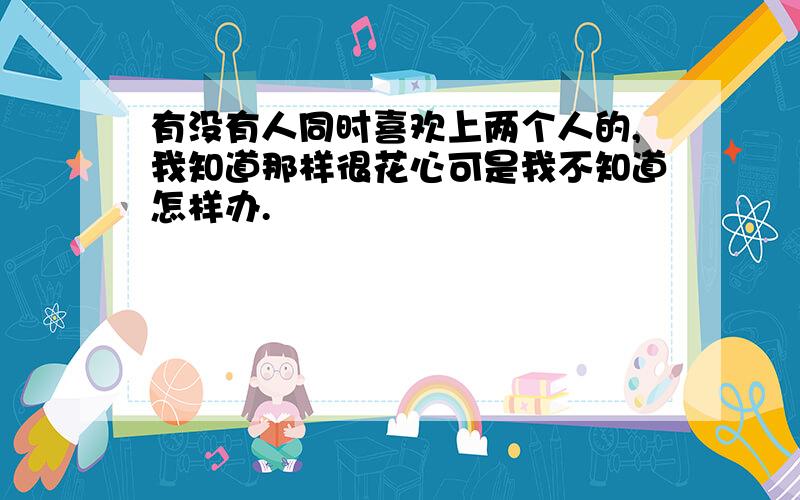 有没有人同时喜欢上两个人的,我知道那样很花心可是我不知道怎样办.