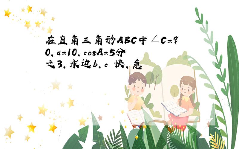 在直角三角形ABC中∠C=90,a=10,cosA=5分之3,求边b,c 快,急