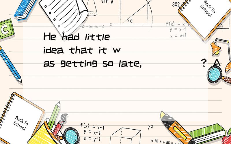 He had little idea that it was getting so late, _____? A．did