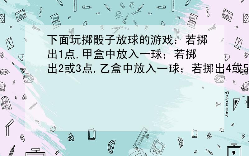 下面玩掷骰子放球的游戏：若掷出1点,甲盒中放入一球；若掷出2或3点,乙盒中放入一球；若掷出4或5或6,丙盒中放入一球.设