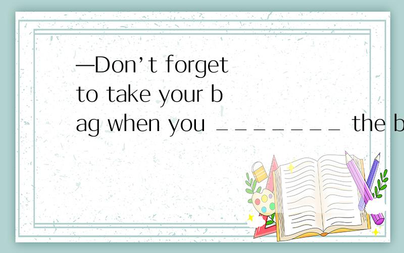 ―Don’t forget to take your bag when you _______ the bus.