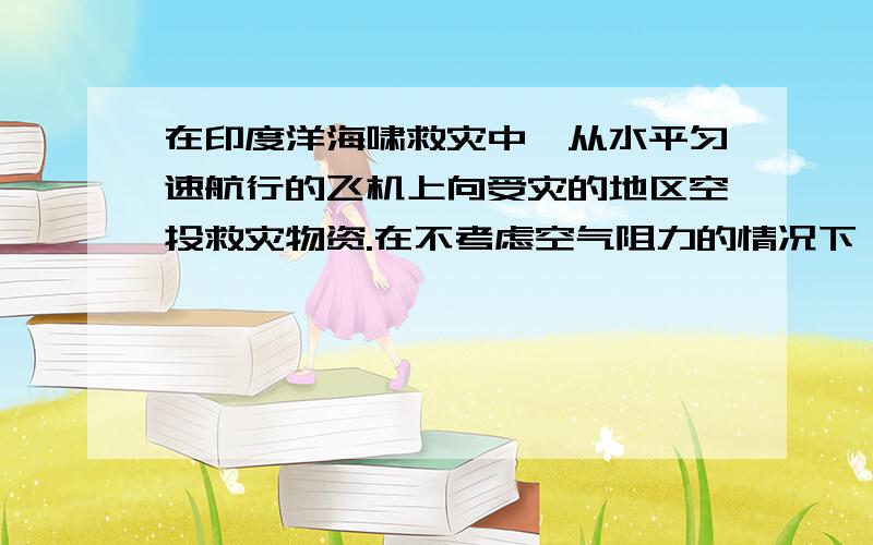 在印度洋海啸救灾中,从水平匀速航行的飞机上向受灾的地区空投救灾物资.在不考虑空气阻力的情况下,飞机上的人以飞机作参考系,