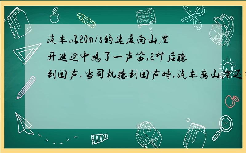 汽车以20m/s的速度向山崖开进途中鸣了一声笛,2秒后听到回声,当司机听到回声时,汽车离山崖还有多远?