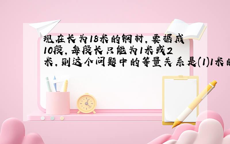 现在长为18米的钢材,要据成10段,每段长只能为1米或2米,则这个问题中的等量关系是(1)1米的段数+( )=10 (2