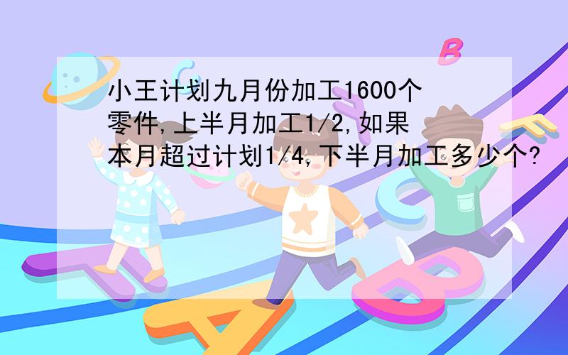 小王计划九月份加工1600个零件,上半月加工1/2,如果本月超过计划1/4,下半月加工多少个?