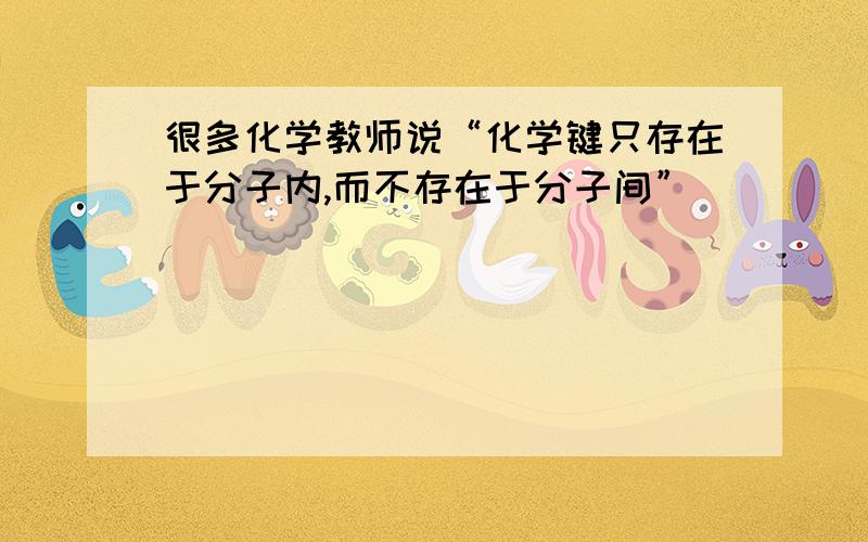 很多化学教师说“化学键只存在于分子内,而不存在于分子间”