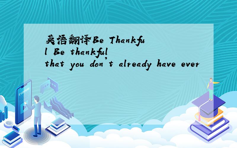 英语翻译Be Thankful Be thankful that you don't already have ever