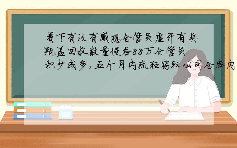 看下有没有感想仓管员虚开有奖瓶盖回收数量侵吞88万仓管员积少成多,五个月内疯狂窃取公司仓库内的有奖瓶盖,涉案金额高达88