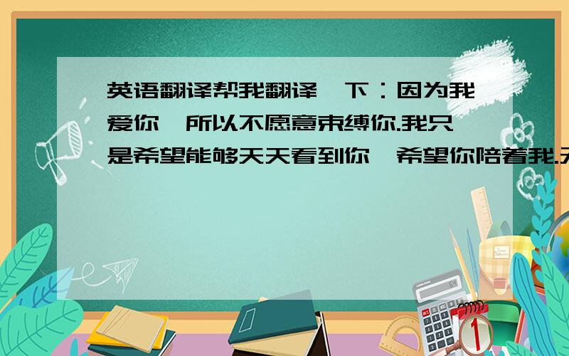 英语翻译帮我翻译一下：因为我爱你,所以不愿意束缚你.我只是希望能够天天看到你,希望你陪着我.无论我能够做到,还是不能够做