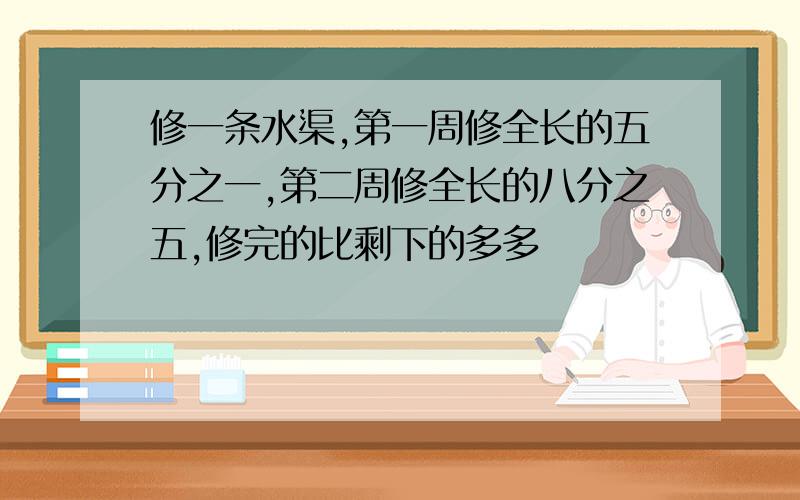 修一条水渠,第一周修全长的五分之一,第二周修全长的八分之五,修完的比剩下的多多