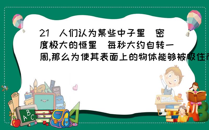 21．人们认为某些中子星（密度极大的恒星）每秒大约自转一周,那么为使其表面上的物体能够被吸住而不致由于快速转动被