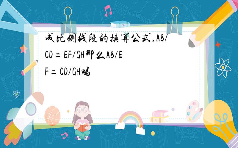 成比例线段的换算公式,AB/CD=EF/GH那么AB/EF=CD/GH吗