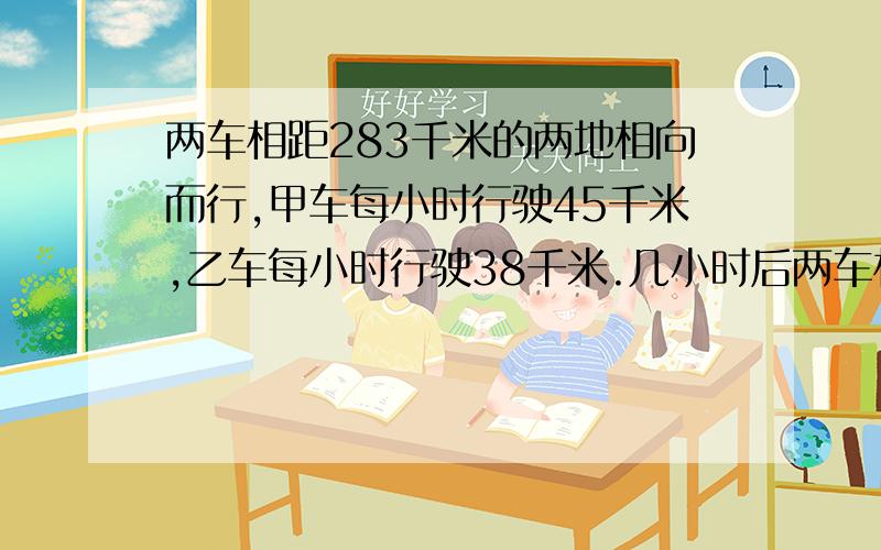 两车相距283千米的两地相向而行,甲车每小时行驶45千米,乙车每小时行驶38千米.几小时后两车相距34千米?