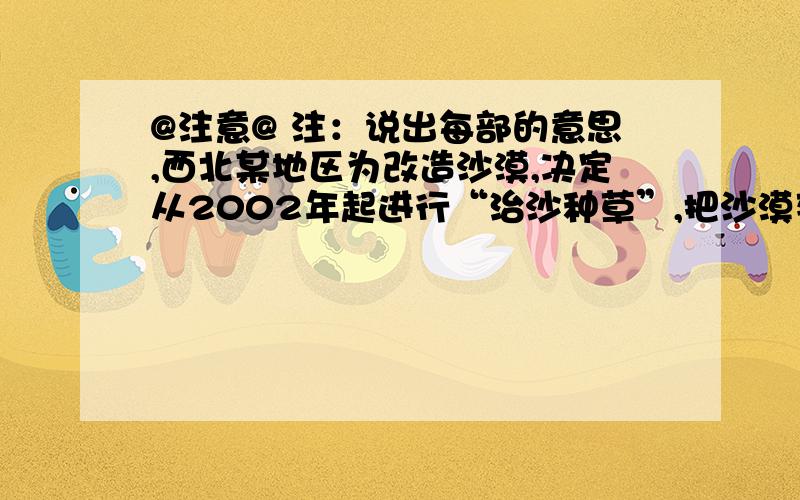 @注意@ 注：说出每部的意思,西北某地区为改造沙漠,决定从2002年起进行“治沙种草”,把沙漠变为草地,并出台了一项激励