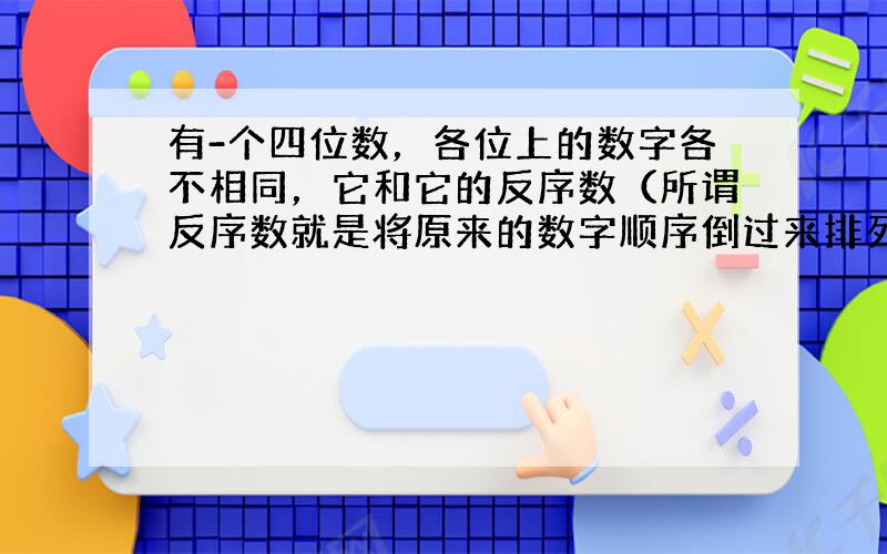 有-个四位数，各位上的数字各不相同，它和它的反序数（所谓反序数就是将原来的数字顺序倒过来排列，例如1234的反序数为43