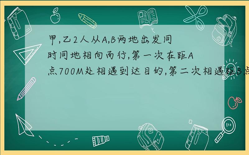 甲,乙2人从A,B两地出发同时同地相向而行,第一次在距A点700M处相遇到达目的,第二次相遇距B点400M处.求A,B两