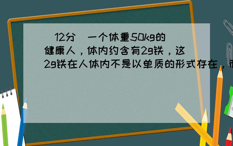 （12分）一个体重50kg的健康人，体内约含有2g铁，这2g铁在人体内不是以单质的形式存在，而是以Fe 2+ 和Fe 3