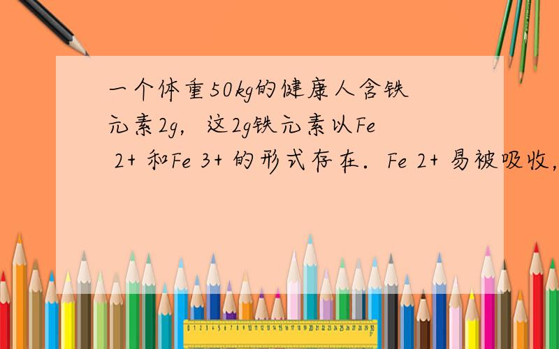 一个体重50kg的健康人含铁元素2g，这2g铁元素以Fe 2+ 和Fe 3+ 的形式存在．Fe 2+ 易被吸收，所以给贫