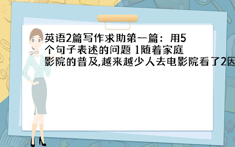 英语2篇写作求助第一篇：用5个句子表述的问题 1随着家庭影院的普及,越来越少人去电影院看了2因为家庭影院很方便所以可以不