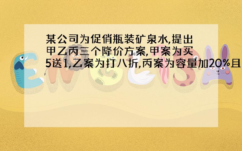 某公司为促俏瓶装矿泉水,提出甲乙丙三个降价方案,甲案为买5送1,乙案为打八折,丙案为容量加20%且价格不变,则哪一方案降