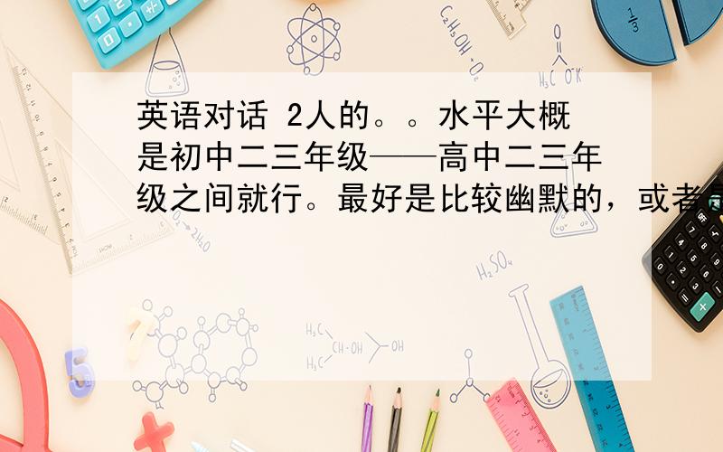 英语对话 2人的。。水平大概是初中二三年级——高中二三年级之间就行。最好是比较幽默的，或者是励志的。总归应该有意义！！