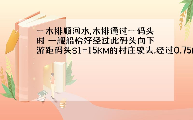 一木排顺河水,木排通过一码头时 一艘船恰好经过此码头向下游距码头S1=15KM的村庄驶去.经过0.75h到达村庄