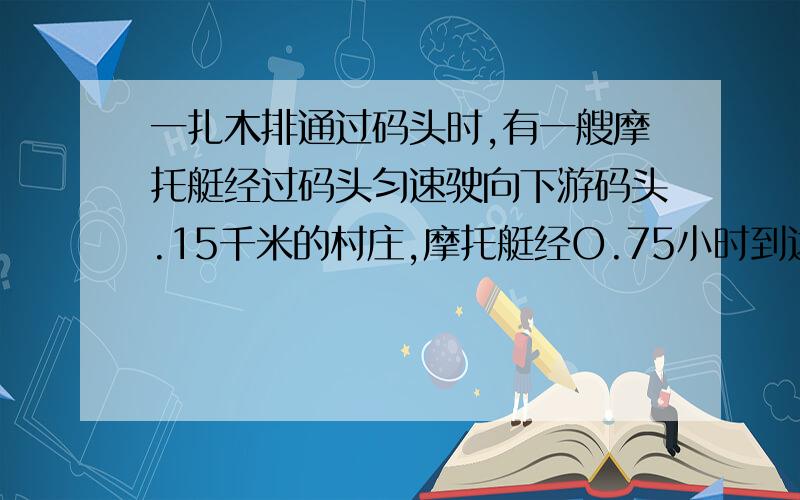 一扎木排通过码头时,有一艘摩托艇经过码头匀速驶向下游码头.15千米的村庄,摩托艇经O.75小时到达村庄,然后折回,在距村