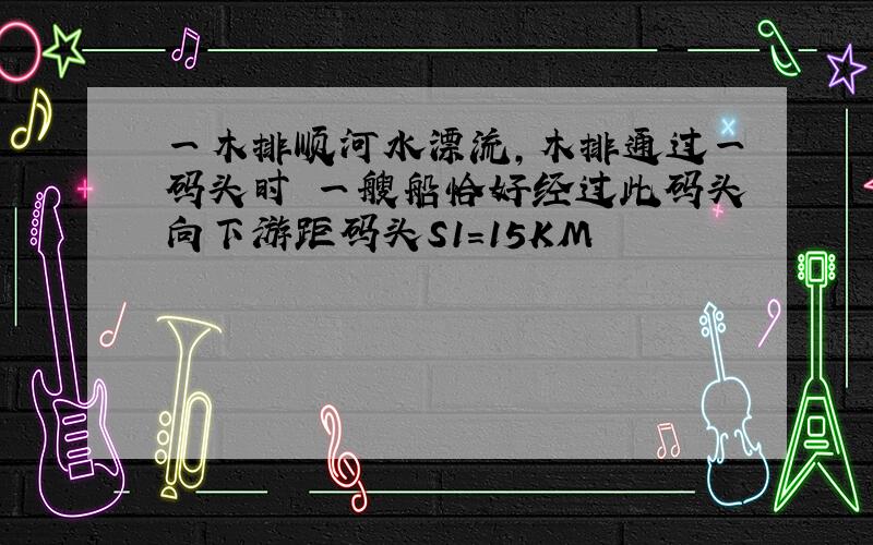 一木排顺河水漂流,木排通过一码头时 一艘船恰好经过此码头向下游距码头S1=15KM