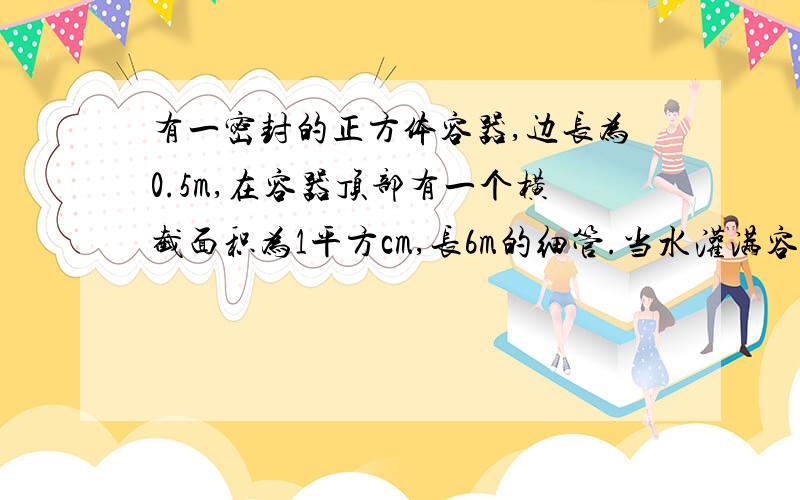 有一密封的正方体容器,边长为0.5m,在容器顶部有一个横截面积为1平方cm,长6m的细管.当水灌满容器和管子时,