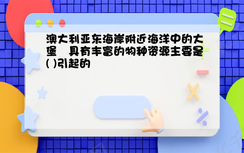 澳大利亚东海岸附近海洋中的大堡硚具有丰富的物种资源主要是( )引起的