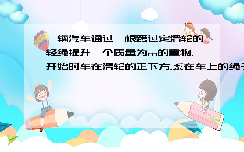 一辆汽车通过一根跨过定滑轮的轻绳提升一个质量为m的重物，开始时车在滑轮的正下方，系在车上的绳子的端点离其正上方的滑轮的距