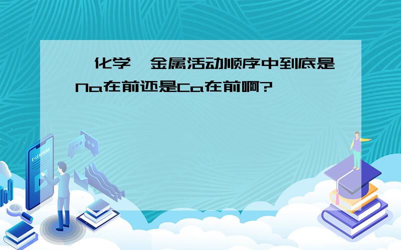 【化学】金属活动顺序中到底是Na在前还是Ca在前啊?