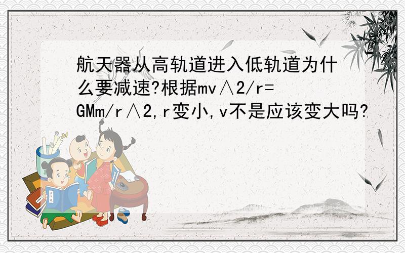 航天器从高轨道进入低轨道为什么要减速?根据mv∧2/r=GMm/r∧2,r变小,v不是应该变大吗?