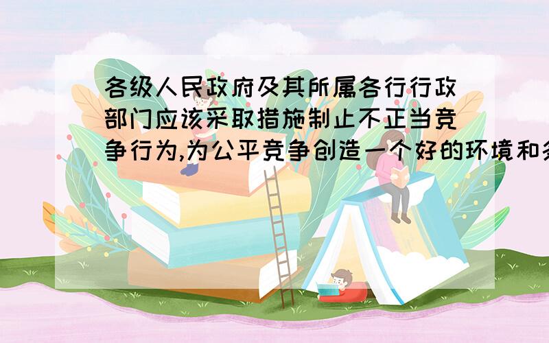 各级人民政府及其所属各行行政部门应该采取措施制止不正当竞争行为,为公平竞争创造一个好的环境和条件.