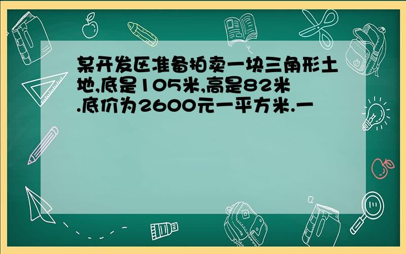 某开发区准备拍卖一块三角形土地,底是105米,高是82米.底价为2600元一平方米.一