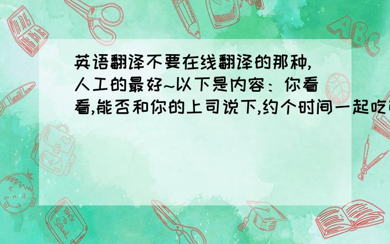 英语翻译不要在线翻译的那种,人工的最好~以下是内容：你看看,能否和你的上司说下,约个时间一起吃顿便饭,认识认识,和他都通