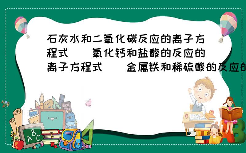 石灰水和二氧化碳反应的离子方程式　　氧化钙和盐酸的反应的离子方程式　　金属铁和稀硫酸的反应的离子方程