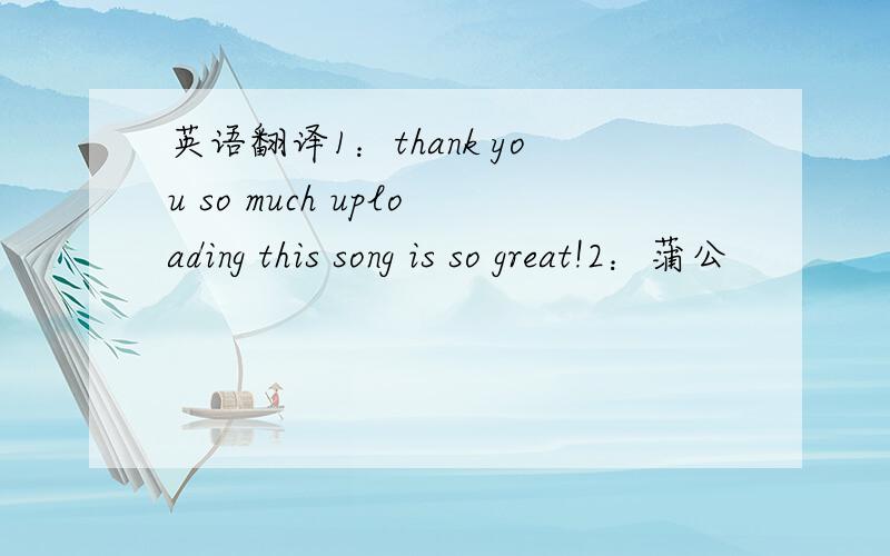 英语翻译1：thank you so much uploading this song is so great!2：蒲公