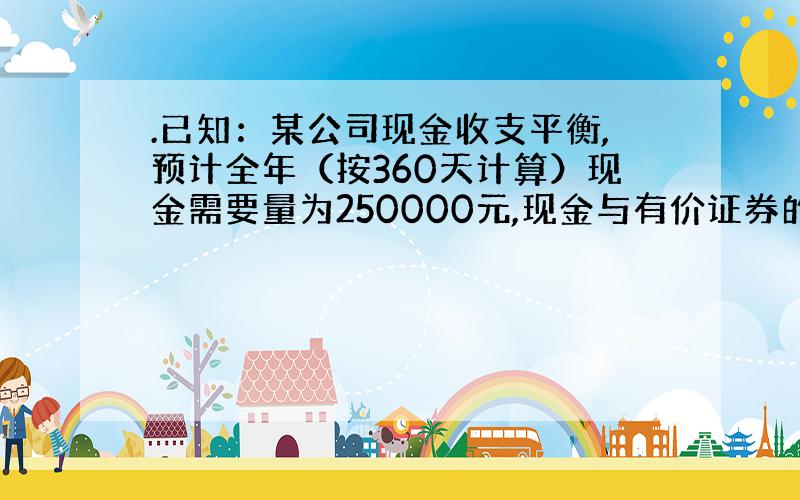 .已知：某公司现金收支平衡,预计全年（按360天计算）现金需要量为250000元,现金与有价证券的转换成本为每次500元