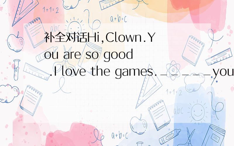 补全对话Hi,Clown.You are so good .I love the games._____you.Can