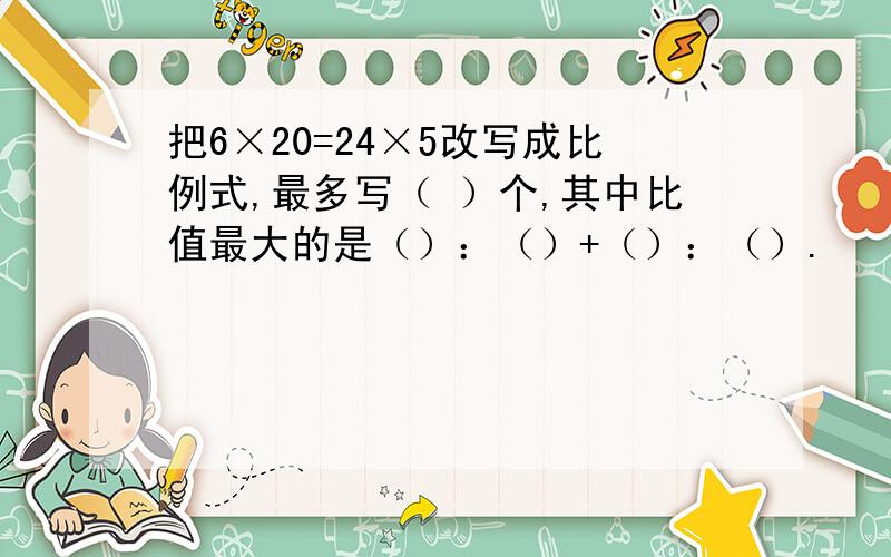 把6×20=24×5改写成比例式,最多写（ ）个,其中比值最大的是（）：（）+（）：（）.