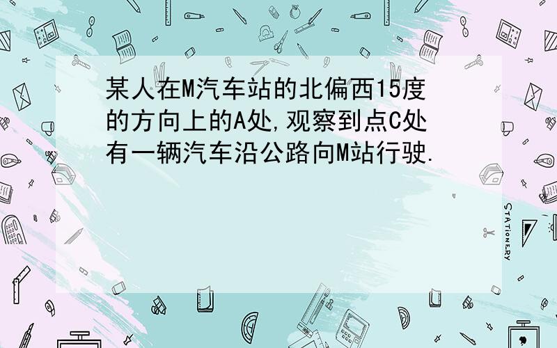 某人在M汽车站的北偏西15度的方向上的A处,观察到点C处有一辆汽车沿公路向M站行驶.