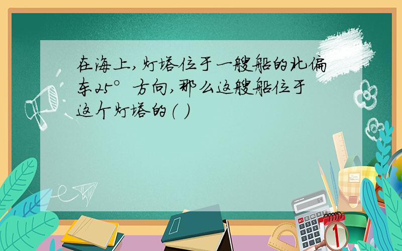 在海上,灯塔位于一艘船的北偏东25°方向,那么这艘船位于这个灯塔的（ ）