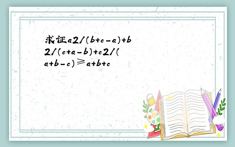 求证a2/（b＋c－a）＋b2/（c＋a－b）+c2/（a＋b-c）≥a＋b＋c