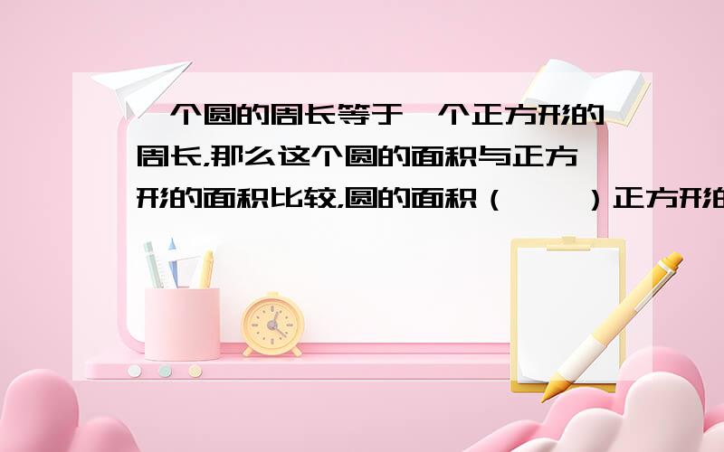 一个圆的周长等于一个正方形的周长，那么这个圆的面积与正方形的面积比较，圆的面积（　　）正方形的面积.