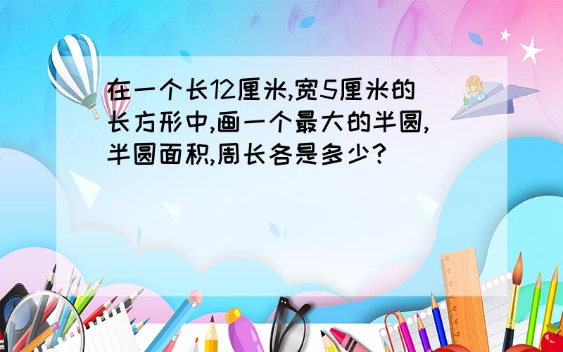 在一个长12厘米,宽5厘米的长方形中,画一个最大的半圆,半圆面积,周长各是多少?