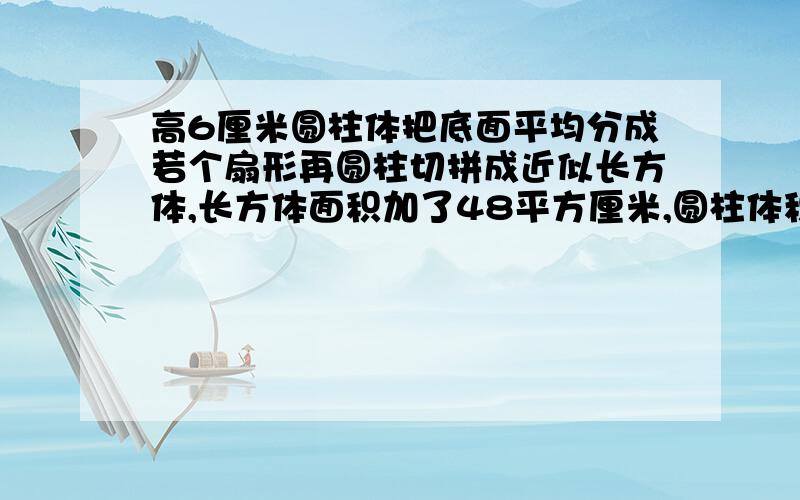 高6厘米圆柱体把底面平均分成若个扇形再圆柱切拼成近似长方体,长方体面积加了48平方厘米,圆柱体积是