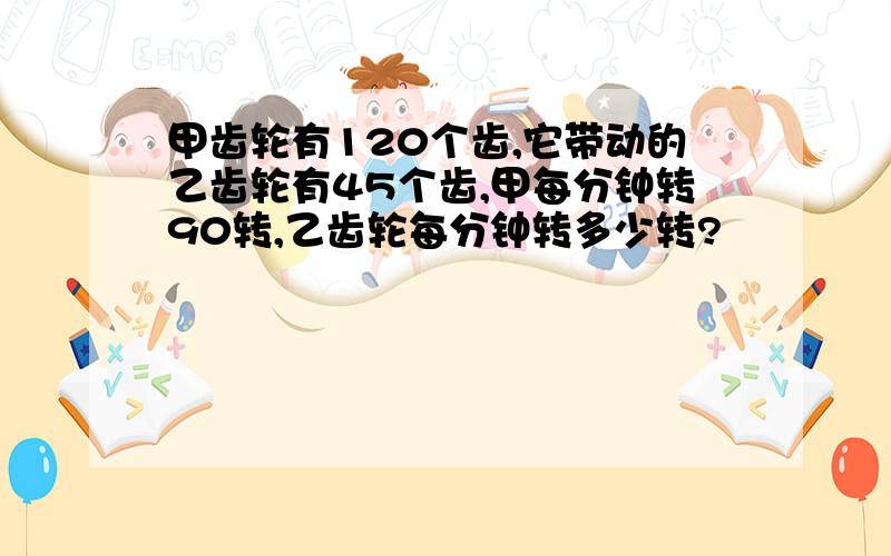 甲齿轮有120个齿,它带动的乙齿轮有45个齿,甲每分钟转90转,乙齿轮每分钟转多少转?