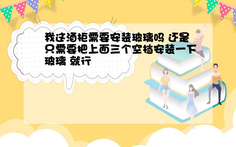 我这酒柜需要安装玻璃吗 还是只需要把上面三个空档安装一下玻璃 就行