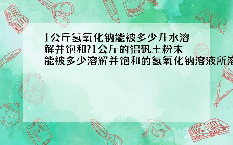 1公斤氢氧化钠能被多少升水溶解并饱和?1公斤的铝矾土粉末能被多少溶解并饱和的氢氧化钠溶液所溶解呢?